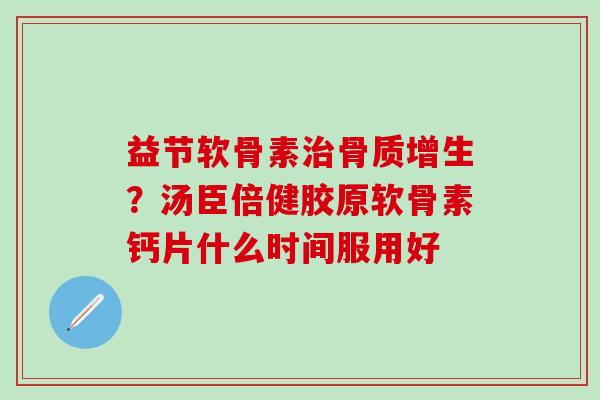 益节软骨素治骨质增生？汤臣倍健胶原软骨素钙片什么时间服用好-第1张图片-氨糖科普网