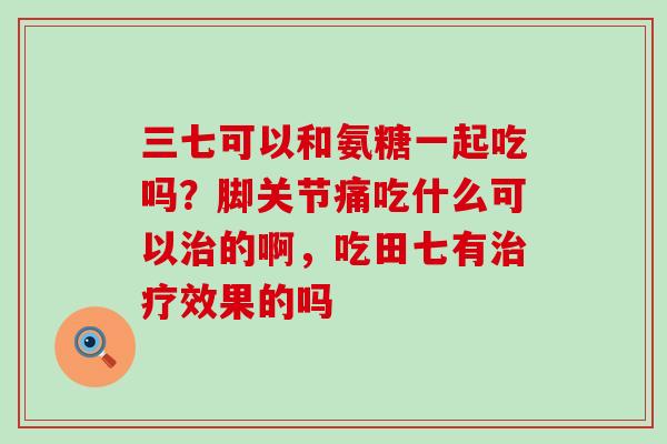 三七可以和氨糖一起吃吗?脚关节痛吃什么可以治的啊,吃田七有治疗效果的吗-第1张图片-氨糖科普网 三七可以和氨糖一起吃吗?脚关节痛吃什么可以治的啊,吃田七有治疗效果的吗-第1张图片-氨糖科普网