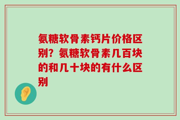 氨糖软骨素钙片价格区别？氨糖软骨素几百块的和几十块的有什么区别-第1张图片-氨糖科普网