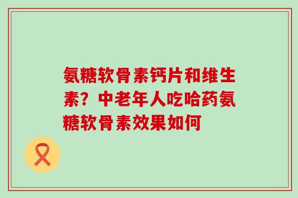 氨糖软骨素钙片和维生素？中老年人吃哈药氨糖软骨素效果如何-第1张图片-氨糖科普网