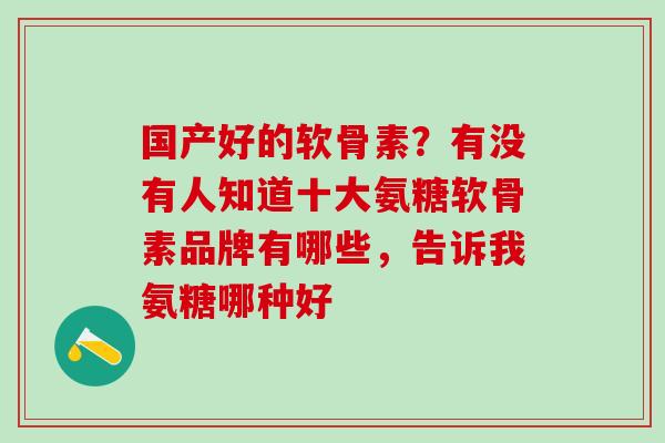 国产好的软骨素?有没有人知道十大氨糖软骨素品牌有哪些,告诉我氨糖哪种好-第1张图片-氨糖科普网 国产好的软骨素?有没有人知道十大氨糖软骨素品牌有哪些,告诉我氨糖哪种好-第1张图片-氨糖科普网