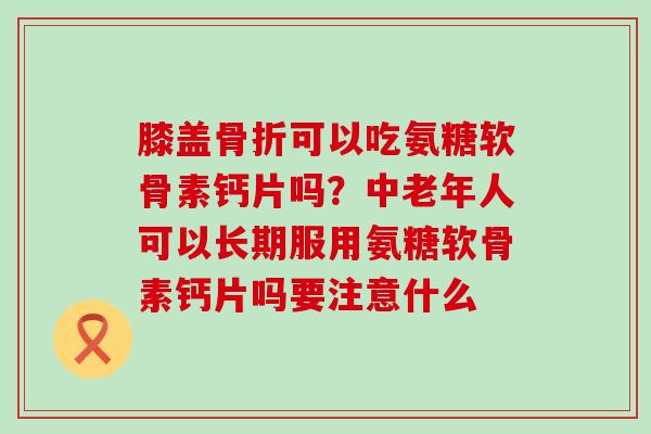 膝盖骨折可以吃氨糖软骨素钙片吗?中老年人可以长期服用氨糖软骨素钙片吗要注意什么-第1张图片-氨糖科普网 膝盖骨折可以吃氨糖软骨素钙片吗?中老年人可以长期服用氨糖软骨素钙片吗要注意什么-第1张图片-氨糖科普网