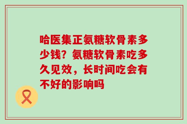 哈医集正氨糖软骨素多少钱?氨糖软骨素吃多久见效,长时间吃会有不好的影响吗-第1张图片-氨糖科普网 哈医集正氨糖软骨素多少钱?氨糖软骨素吃多久见效,长时间吃会有不好的影响吗-第1张图片-氨糖科普网