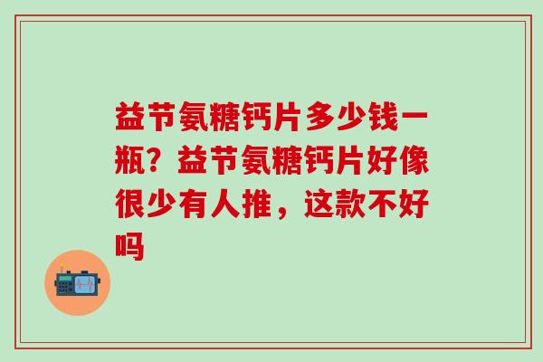 益节氨糖钙片多少钱一瓶?益节氨糖钙片好像很少有人推,这款不好吗-第1张图片-氨糖科普网 益节氨糖钙片多少钱一瓶?益节氨糖钙片好像很少有人推,这款不好吗-第1张图片-氨糖科普网