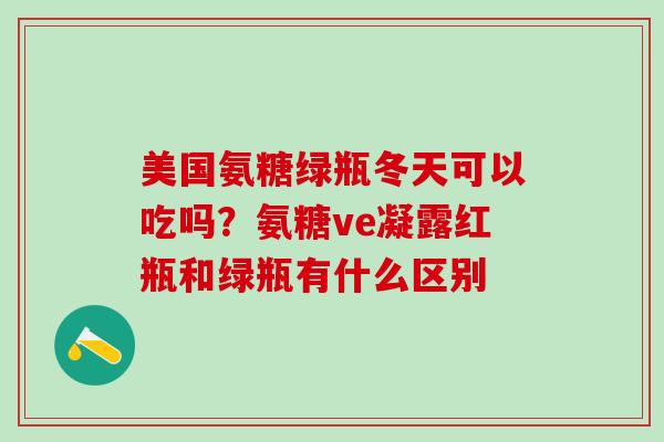 美国氨糖绿瓶冬天可以吃吗?氨糖ve凝露红瓶和绿瓶有什么区别-第1张图片-氨糖科普网 美国氨糖绿瓶冬天可以吃吗?氨糖ve凝露红瓶和绿瓶有什么区别-第1张图片-氨糖科普网