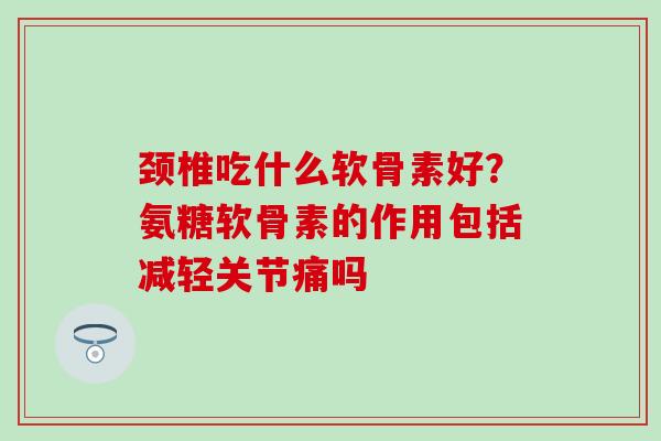 颈椎吃什么软骨素好?氨糖软骨素的作用包括减轻关节痛吗-第1张图片-氨糖科普网 颈椎吃什么软骨素好?氨糖软骨素的作用包括减轻关节痛吗-第1张图片-氨糖科普网