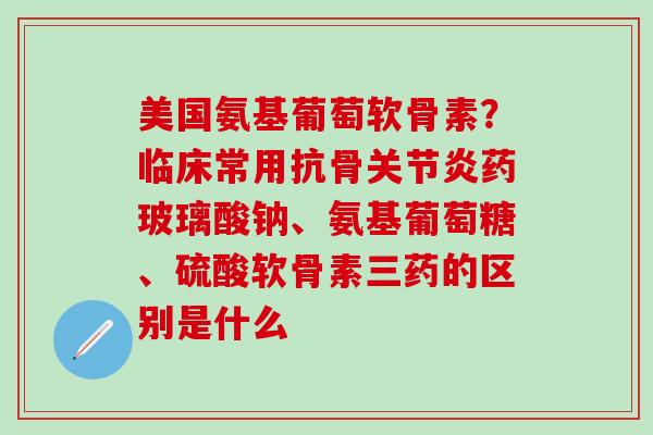 美国氨基葡萄软骨素?临床常用抗骨关节炎药玻璃酸钠、氨基葡萄糖、硫酸软骨素三药的区别是什么-第1张图片-氨糖科普网 美国氨基葡萄软骨素?临床常用抗骨关节炎药玻璃酸钠、氨基葡萄糖、硫酸软骨素三药的区别是什么-第1张图片-氨糖科普网