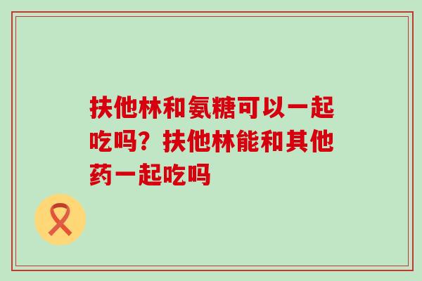 扶他林和氨糖可以一起吃吗?扶他林能和其他药一起吃吗-第1张图片-氨糖科普网 扶他林和氨糖可以一起吃吗?扶他林能和其他药一起吃吗-第1张图片-氨糖科普网