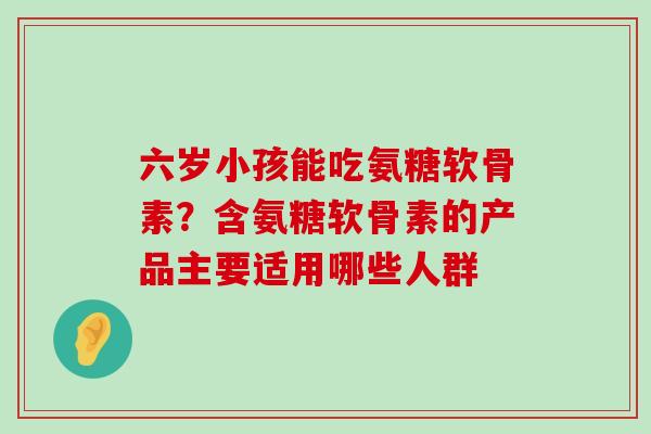 六岁小孩能吃氨糖软骨素?含氨糖软骨素的产品主要适用哪些人群-第1张图片-氨糖科普网 六岁小孩能吃氨糖软骨素?含氨糖软骨素的产品主要适用哪些人群-第1张图片-氨糖科普网