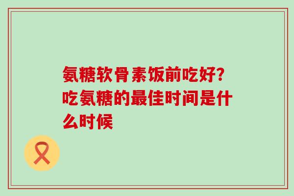 氨糖软骨素饭前吃好?吃氨糖的最佳时间是什么时候-第1张图片-氨糖科普网 氨糖软骨素饭前吃好?吃氨糖的最佳时间是什么时候-第1张图片-氨糖科普网