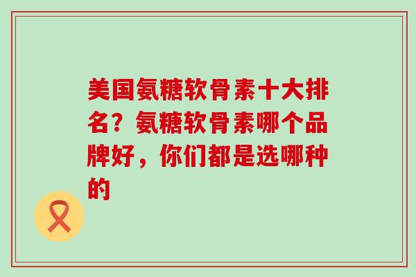 美国氨糖软骨素十大排名？氨糖软骨素哪个品牌好，你们都是选哪种的-第1张图片-氨糖科普网