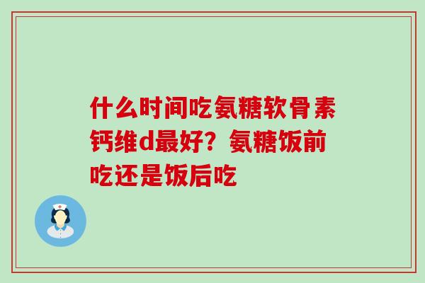 什么时间吃氨糖软骨素钙维d最好？氨糖饭前吃还是饭后吃-第1张图片-氨糖科普网