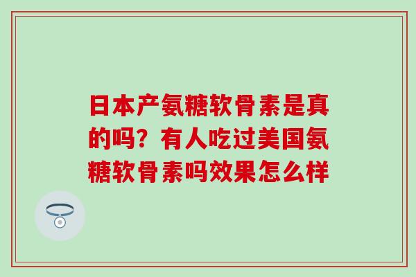 日本产氨糖软骨素是真的吗?有人吃过美国氨糖软骨素吗效果怎么样-第1张图片-氨糖科普网 日本产氨糖软骨素是真的吗?有人吃过美国氨糖软骨素吗效果怎么样-第1张图片-氨糖科普网