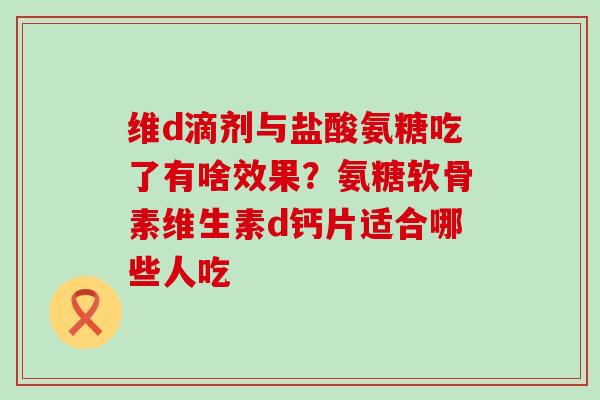 维d滴剂与盐酸氨糖吃了有啥效果？氨糖软骨素维生素d钙片适合哪些人吃-第1张图片-氨糖科普网