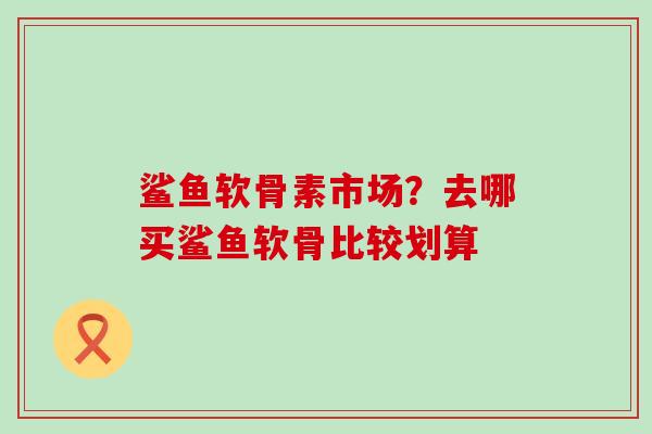 鲨鱼软骨素市场?去哪买鲨鱼软骨比较划算-第1张图片-氨糖科普网 鲨鱼软骨素市场?去哪买鲨鱼软骨比较划算-第1张图片-氨糖科普网