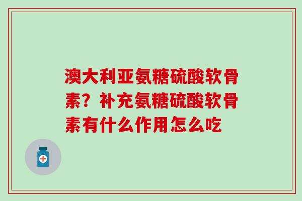 澳大利亚氨糖硫酸软骨素？补充氨糖硫酸软骨素有什么作用怎么吃-第1张图片-氨糖科普网
