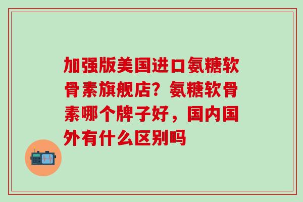 加强版美国进口氨糖软骨素旗舰店?氨糖软骨素哪个牌子好,国内国外有什么区别吗-第1张图片-氨糖科普网 加强版美国进口氨糖软骨素旗舰店?氨糖软骨素哪个牌子好,国内国外有什么区别吗-第1张图片-氨糖科普网