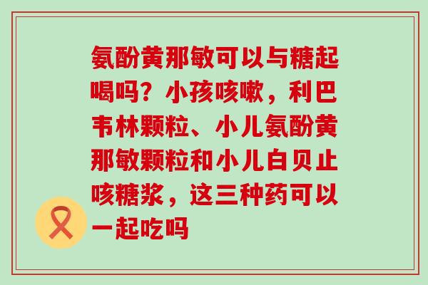 氨酚黄那敏可以与糖起喝吗？小孩咳嗽，利巴韦林颗粒、小儿氨酚黄那敏颗粒和小儿白贝止咳糖浆，这三种药可以一起吃吗-第1张图片-氨糖科普网