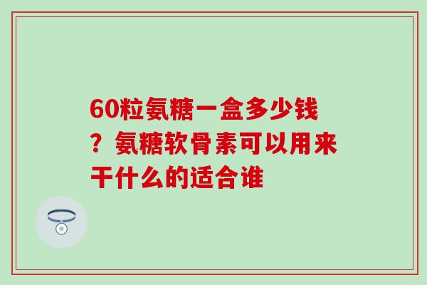 60粒氨糖一盒多少钱？氨糖软骨素可以用来干什么的适合谁-第1张图片-氨糖科普网