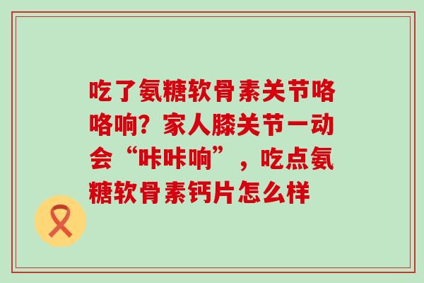 吃了氨糖软骨素关节咯咯响？家人膝关节一动会“咔咔响”，吃点氨糖软骨素钙片怎么样-第1张图片-氨糖科普网