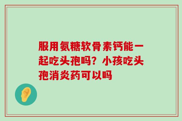 服用氨糖软骨素钙能一起吃头孢吗?小孩吃头孢消炎药可以吗-第1张图片-氨糖科普网 服用氨糖软骨素钙能一起吃头孢吗?小孩吃头孢消炎药可以吗-第1张图片-氨糖科普网