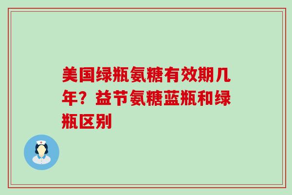 美国绿瓶氨糖有效期几年?益节氨糖蓝瓶和绿瓶区别-第1张图片-氨糖科普网 美国绿瓶氨糖有效期几年?益节氨糖蓝瓶和绿瓶区别-第1张图片-氨糖科普网