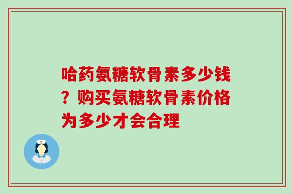 哈药氨糖软骨素多少钱？购买氨糖软骨素价格为多少才会合理-第1张图片-氨糖科普网