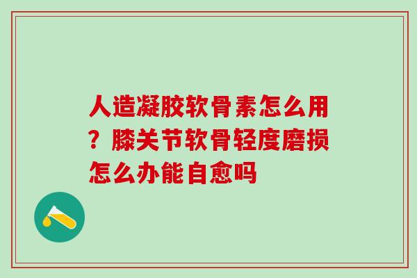 人造凝胶软骨素怎么用？膝关节软骨轻度磨损怎么办能自愈吗-第1张图片-氨糖科普网