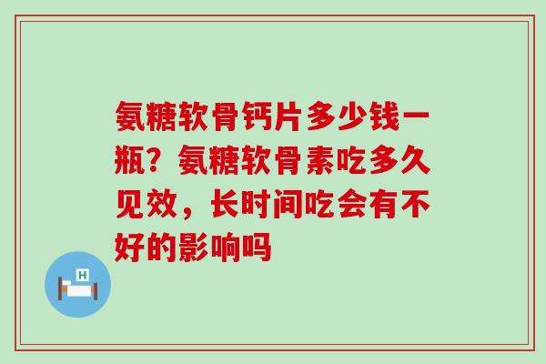 氨糖软骨钙片多少钱一瓶?氨糖软骨素吃多久见效,长时间吃会有不好的影响吗-第1张图片-氨糖科普网 氨糖软骨钙片多少钱一瓶?氨糖软骨素吃多久见效,长时间吃会有不好的影响吗-第1张图片-氨糖科普网