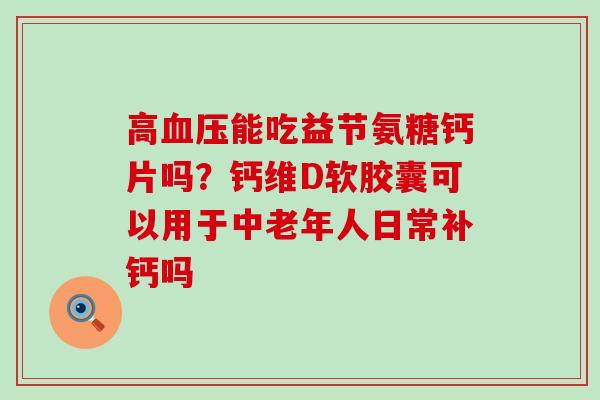 高血压能吃益节氨糖钙片吗？钙维D软胶囊可以用于中老年人日常补钙吗-第1张图片-氨糖科普网