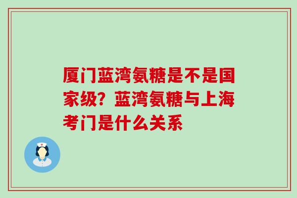 厦门蓝湾氨糖是不是国家级?蓝湾氨糖与上海考门是什么关系-第1张图片-氨糖科普网 厦门蓝湾氨糖是不是国家级?蓝湾氨糖与上海考门是什么关系-第1张图片-氨糖科普网