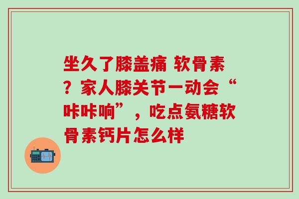 坐久了膝盖痛 软骨素？家人膝关节一动会“咔咔响”，吃点氨糖软骨素钙片怎么样-第1张图片-氨糖科普网