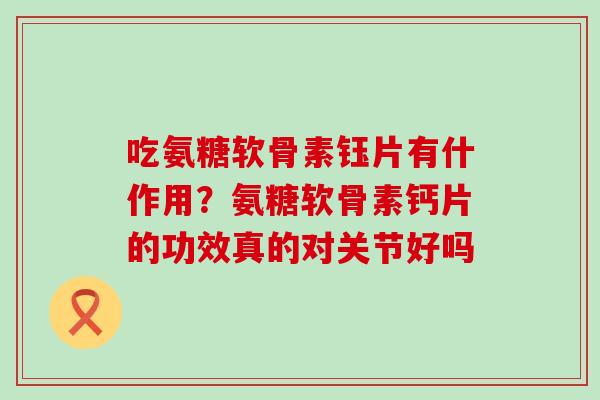 吃氨糖软骨素钰片有什作用？氨糖软骨素钙片的功效真的对关节好吗-第1张图片-氨糖科普网