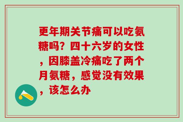 更年期关节痛可以吃氨糖吗?四十六岁的女性,因膝盖冷痛吃了两个月氨糖,感觉没有效果,该怎么办-第1张图片-氨糖科普网 更年期关节痛可以吃氨糖吗?四十六岁的女性,因膝盖冷痛吃了两个月氨糖,感觉没有效果,该怎么办-第1张图片-氨糖科普网