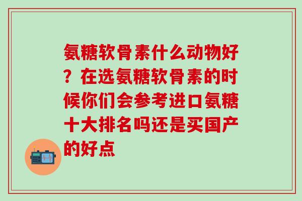 氨糖软骨素什么动物好？在选氨糖软骨素的时候你们会参考进口氨糖十大排名吗还是买国产的好点-第1张图片-氨糖科普网