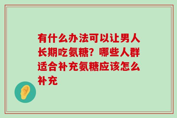 有什么办法可以让男人长期吃氨糖?哪些人群适合补充氨糖应该怎么补充-第1张图片-氨糖科普网 有什么办法可以让男人长期吃氨糖?哪些人群适合补充氨糖应该怎么补充-第1张图片-氨糖科普网