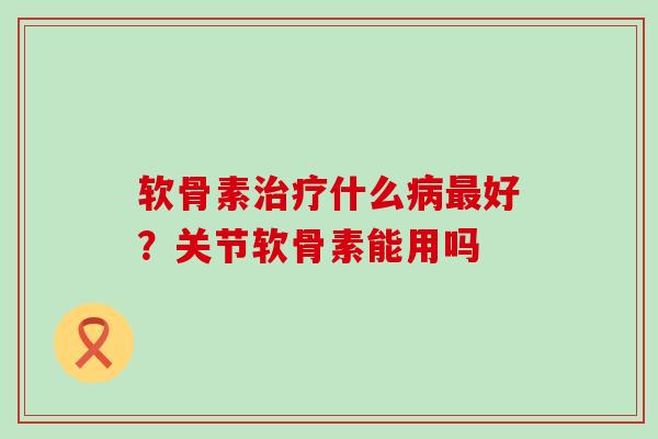 软骨素治疗什么病最好?关节软骨素能用吗-第1张图片-氨糖科普网 软骨素治疗什么病最好?关节软骨素能用吗-第1张图片-氨糖科普网