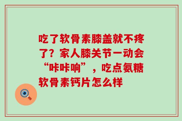 吃了软骨素膝盖就不疼了?家人膝关节一动会“咔咔响”,吃点氨糖软骨素钙片怎么样-第1张图片-氨糖科普网 吃了软骨素膝盖就不疼了?家人膝关节一动会“咔咔响”,吃点氨糖软骨素钙片怎么样-第1张图片-氨糖科普网