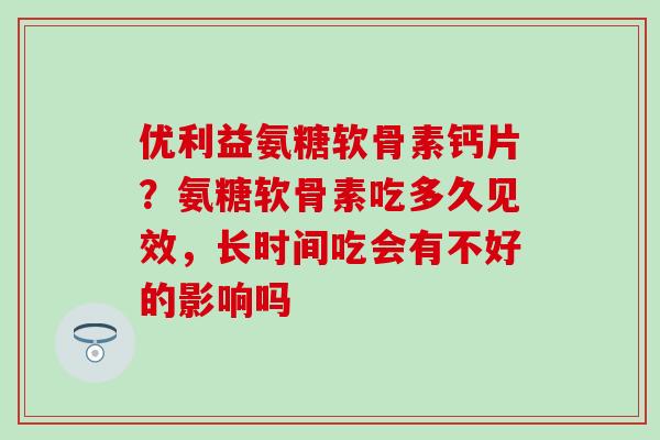 优利益氨糖软骨素钙片?氨糖软骨素吃多久见效,长时间吃会有不好的影响吗-第1张图片-氨糖科普网 优利益氨糖软骨素钙片?氨糖软骨素吃多久见效,长时间吃会有不好的影响吗-第1张图片-氨糖科普网