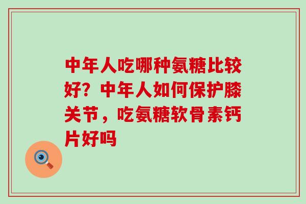 中年人吃哪种氨糖比较好？中年人如何保护膝关节，吃氨糖软骨素钙片好吗-第1张图片-氨糖科普网