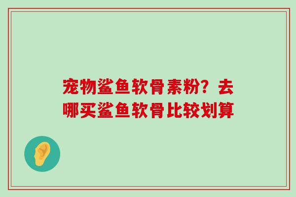 宠物鲨鱼软骨素粉?去哪买鲨鱼软骨比较划算-第1张图片-氨糖科普网 宠物鲨鱼软骨素粉?去哪买鲨鱼软骨比较划算-第1张图片-氨糖科普网