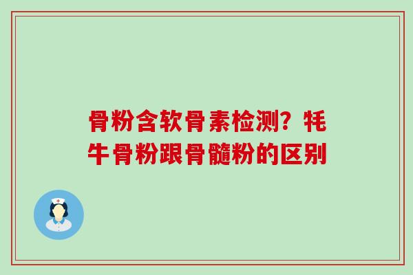 骨粉含软骨素检测？牦牛骨粉跟骨髓粉的区别-第1张图片-氨糖科普网