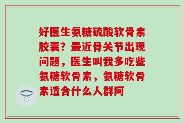 好医生氨糖硫酸软骨素胶囊?最近骨关节出现问题,医生叫我多吃些氨糖软骨素,氨糖软骨素适合什么人群阿-第1张图片-氨糖科普网 好医生氨糖硫酸软骨素胶囊?最近骨关节出现问题,医生叫我多吃些氨糖软骨素,氨糖软骨素适合什么人群阿-第1张图片-氨糖科普网