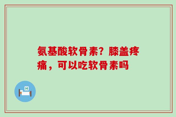 氨基酸软骨素？膝盖疼痛，可以吃软骨素吗-第1张图片-氨糖科普网