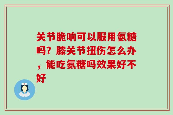 关节脆响可以服用氨糖吗?膝关节扭伤怎么办,能吃氨糖吗效果好不好-第1张图片-氨糖科普网 关节脆响可以服用氨糖吗?膝关节扭伤怎么办,能吃氨糖吗效果好不好-第1张图片-氨糖科普网