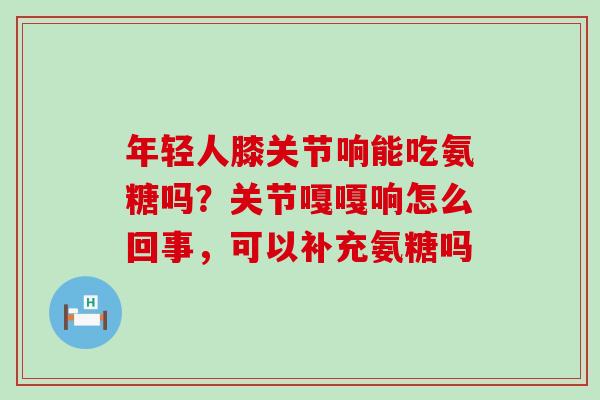年轻人膝关节响能吃氨糖吗？关节嘎嘎响怎么回事，可以补充氨糖吗-第1张图片-氨糖科普网