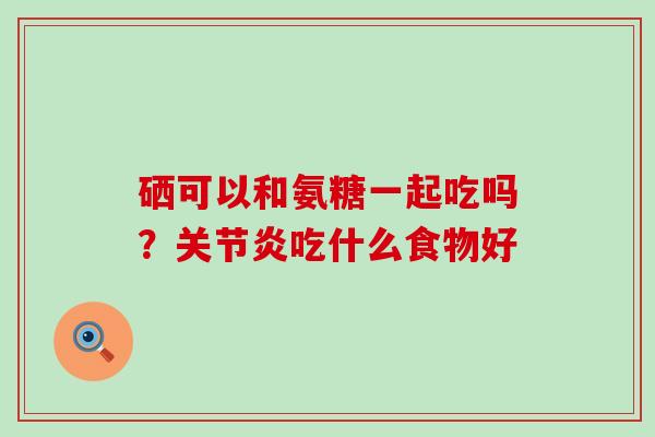 硒可以和氨糖一起吃吗?关节炎吃什么食物好-第1张图片-氨糖科普网 硒可以和氨糖一起吃吗?关节炎吃什么食物好-第1张图片-氨糖科普网