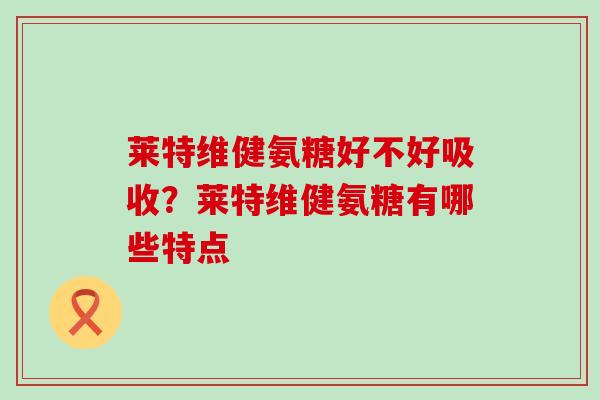 莱特维健氨糖好不好吸收?莱特维健氨糖有哪些特点-第1张图片-氨糖科普网 莱特维健氨糖好不好吸收?莱特维健氨糖有哪些特点-第1张图片-氨糖科普网
