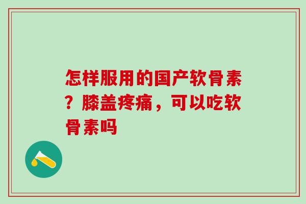 怎样服用的国产软骨素?膝盖疼痛,可以吃软骨素吗-第1张图片-氨糖科普网 怎样服用的国产软骨素?膝盖疼痛,可以吃软骨素吗-第1张图片-氨糖科普网