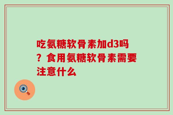 吃氨糖软骨素加d3吗?食用氨糖软骨素需要注意什么-第1张图片-氨糖科普网 吃氨糖软骨素加d3吗?食用氨糖软骨素需要注意什么-第1张图片-氨糖科普网
